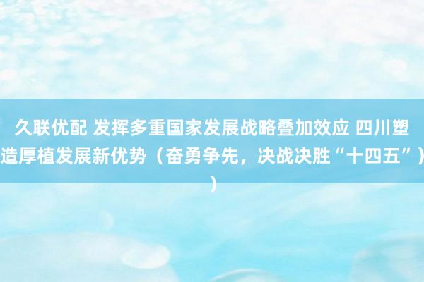 久联优配 发挥多重国家发展战略叠加效应 四川塑造厚植发展新优势（奋勇争先，决战决胜“十四五”）
