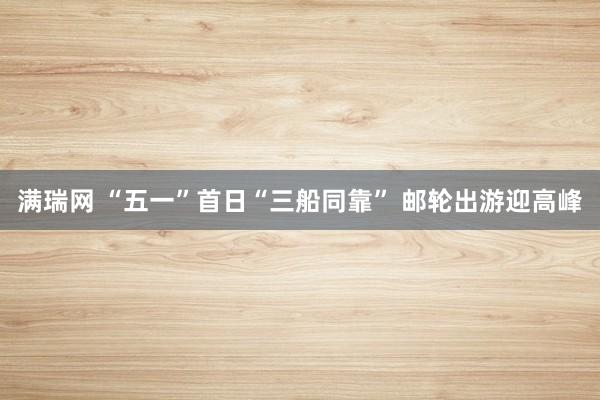 满瑞网 “五一”首日“三船同靠” 邮轮出游迎高峰