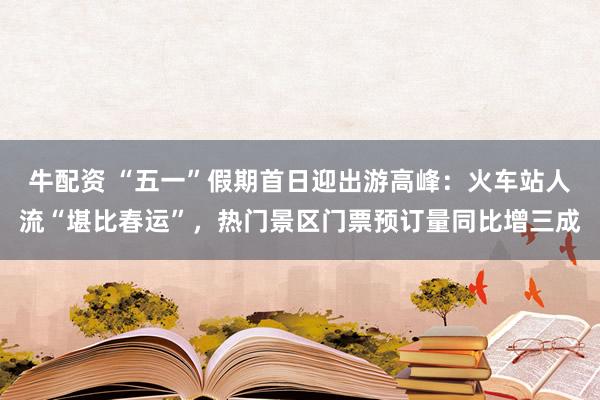 牛配资 “五一”假期首日迎出游高峰：火车站人流“堪比春运”，热门景区门票预订量同比增三成