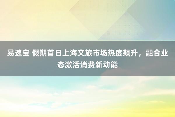 易速宝 假期首日上海文旅市场热度飙升，融合业态激活消费新动能