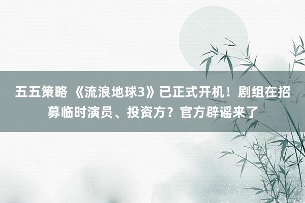 五五策略 《流浪地球3》已正式开机！剧组在招募临时演员、投资方？官方辟谣来了