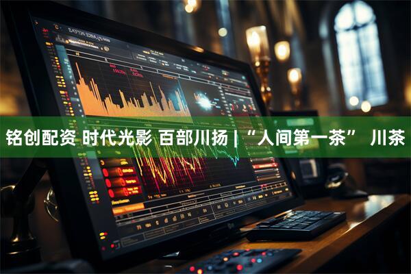 铭创配资 时代光影 百部川扬 | “人间第一茶”  川茶