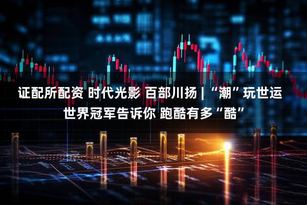 证配所配资 时代光影 百部川扬 | “潮”玩世运  世界冠军告诉你 跑酷有多“酷”