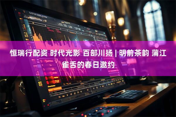 恒瑞行配资 时代光影 百部川扬 | 明前茶韵 蒲江雀舌的春日邀约