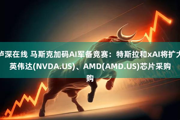 泸深在线 马斯克加码AI军备竞赛：特斯拉和xAI将扩大英伟达(NVDA.US)、AMD(AMD.US)芯片采购