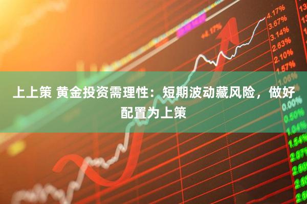 上上策 黄金投资需理性：短期波动藏风险，做好配置为上策