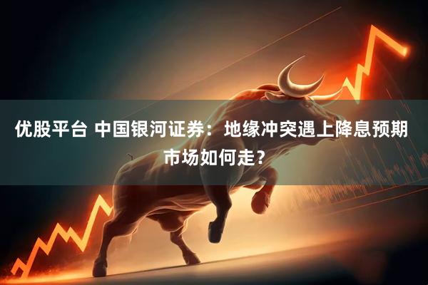 优股平台 中国银河证券：地缘冲突遇上降息预期 市场如何走？