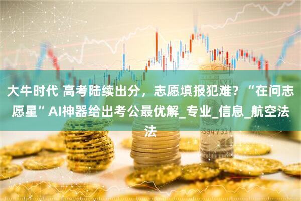 大牛时代 高考陆续出分，志愿填报犯难？“在问志愿星”AI神器给出考公最优解_专业_信息_航空法