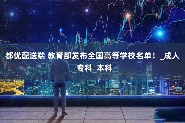 都优配送端 教育部发布全国高等学校名单！_成人_专科_本科
