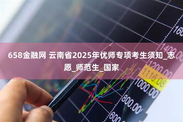 658金融网 云南省2025年优师专项考生须知_志愿_师范生_国家