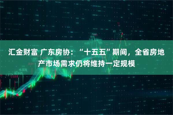 汇金财富 广东房协：“十五五”期间，全省房地产市场需求仍将维持一定规模