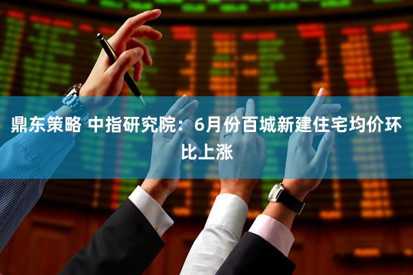 鼎东策略 中指研究院：6月份百城新建住宅均价环比上涨