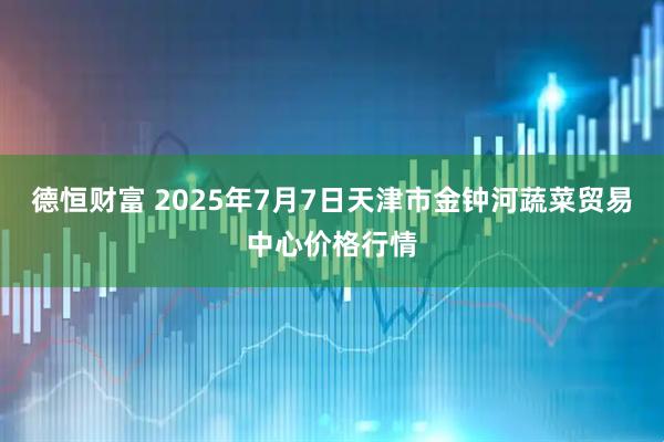德恒财富 2025年7月7日天津市金钟河蔬菜贸易中心价格行情