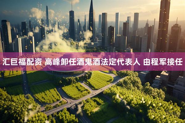 汇巨福配资 高峰卸任酒鬼酒法定代表人 由程军接任