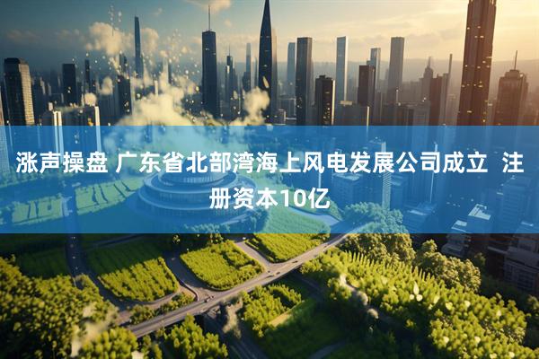 涨声操盘 广东省北部湾海上风电发展公司成立  注册资本10亿