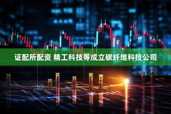 证配所配资 精工科技等成立碳纤维科技公司